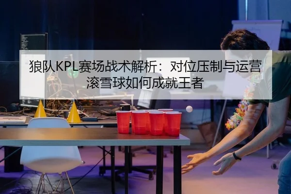狼队KPL赛场战术解析：对位压制与运营滚雪球如何成就王者