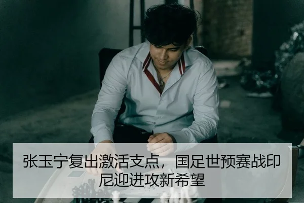 张玉宁复出激活支点，国足世预赛战印尼迎进攻新希望